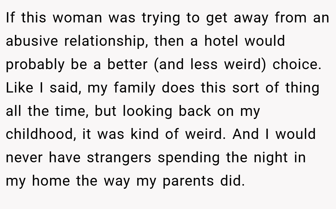 If this woman was trying to get away from an abusive relationship, then a hotel would probably be a better (and less weird) choice. Like I said, my family does this sort of thing all the time, but looking back on my childhood, it was kind of weird. And I would never have strangers spending the night in my home the way my parents did.