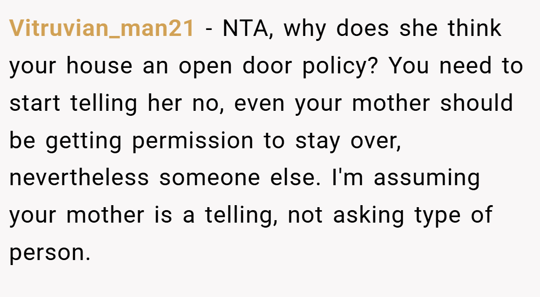 Vitruvian_man21 − NTA, why does she think your house an open door policy? You need to start telling her no, even your mother should be getting permission to stay over, nevertheless someone else. I'm assuming your mother is a telling, not asking type of person.