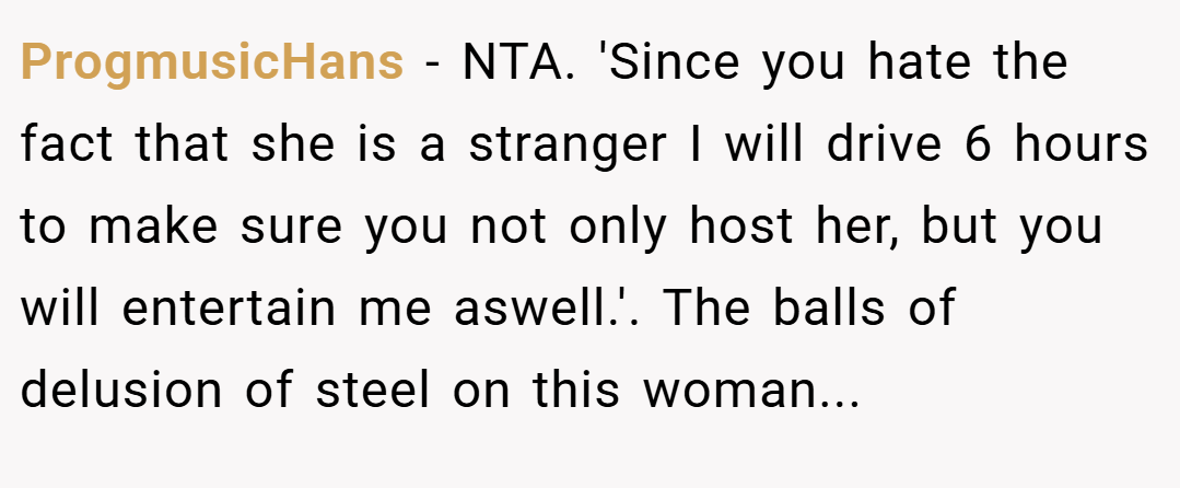 ProgmusicHans − NTA. 'Since you hate the fact that she is a stranger I will drive 6 hours to make sure you not only host her, but you will entertain me aswell.'. The balls of delusion of steel on this woman...