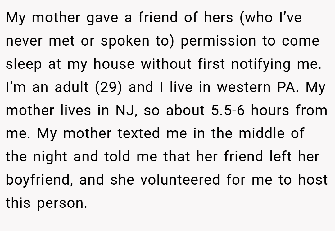 My mother gave a friend of hers (who I’ve never met or spoken to) permission to come sleep at my house without first notifying me. I’m an adult (29) and I live in western PA. My mother lives in NJ, so about 5.5-6 hours from me. My mother texted me in the middle of the night and told me that her friend left her boyfriend, and she volunteered for me to host this person.