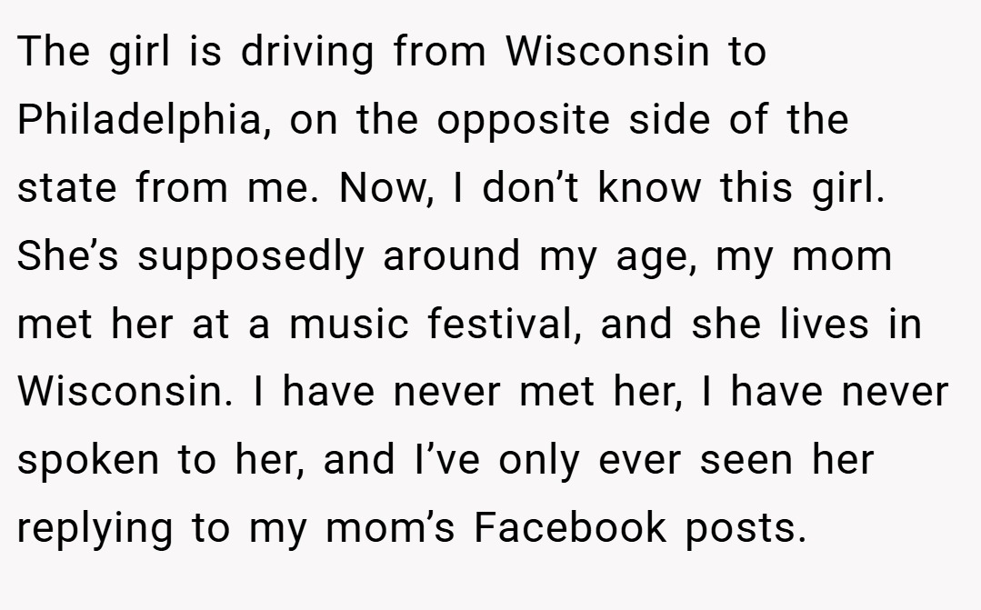 The girl is driving from Wisconsin to Philadelphia, on the opposite side of the state from me. Now, I don’t know this girl. She’s supposedly around my age, my mom met her at a music festival, and she lives in Wisconsin. I have never met her, I have never spoken to her, and I’ve only ever seen her replying to my mom’s Facebook posts.