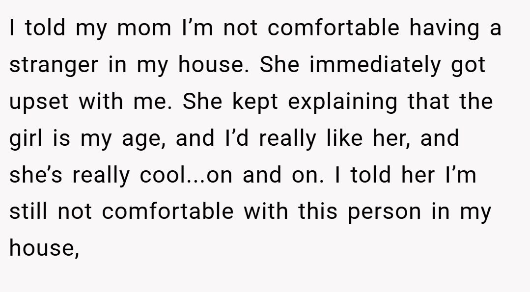I told my mom I’m not comfortable having a stranger in my house. She immediately got upset with me. She kept explaining that the girl is my age, and I’d really like her, and she’s really cool...on and on. I told her I’m still not comfortable with this person in my house,