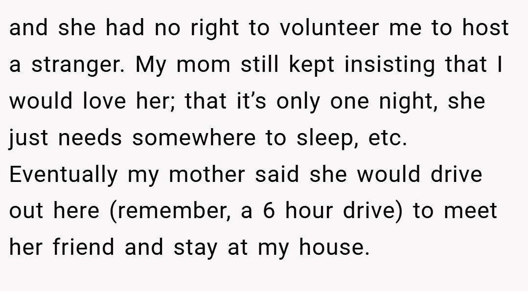 and she had no right to volunteer me to host a stranger. My mom still kept insisting that I would love her; that it’s only one night, she just needs somewhere to sleep, etc. Eventually my mother said she would drive out here (remember, a 6 hour drive) to meet her friend and stay at my house.