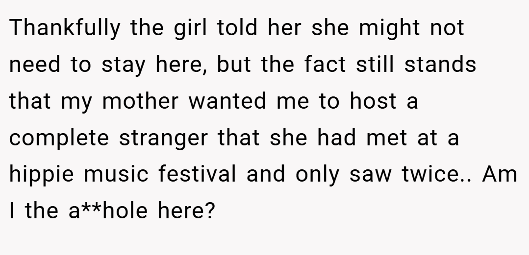 Thankfully the girl told her she might not need to stay here, but the fact still stands that my mother wanted me to host a complete stranger that she had met at a hippie music festival and only saw twice.. Am I the a**hole here?