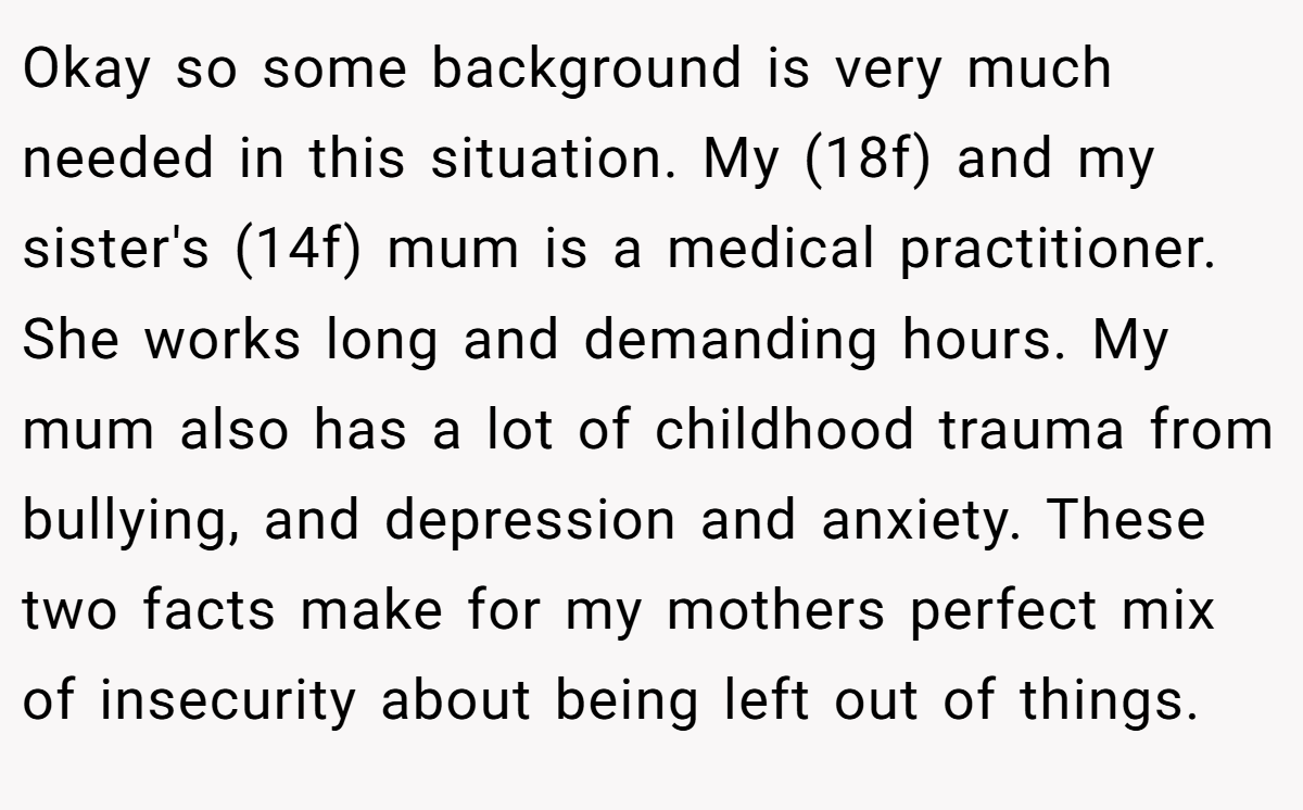 Okay so some background is very much needed in this situation. My (18f) and my sister's (14f) mum is a medical practitioner. She works long and demanding hours. My mum also has a lot of childhood trauma from bullying, and depression and anxiety. These two facts make for my mothers perfect mix of insecurity about being left out of things.
