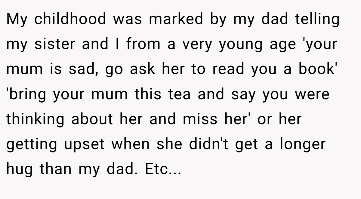 My childhood was marked by my dad telling my sister and I from a very young age 'your mum is sad, go ask her to read you a book' 'bring your mum this tea and say you were thinking about her and miss her' or her getting upset when she didn't get a longer hug than my dad. Etc...