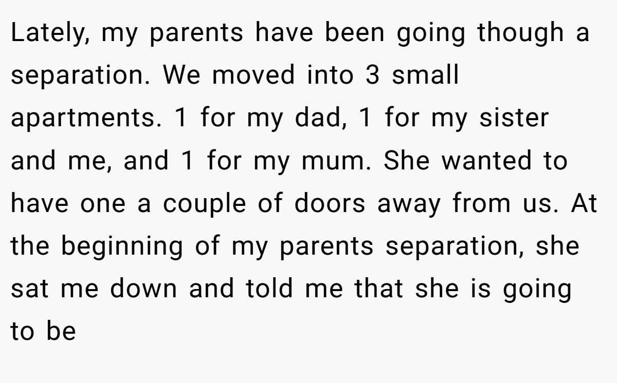 Lately, my parents have been going though a separation. We moved into 3 small apartments. 1 for my dad, 1 for my sister and me, and 1 for my mum. She wanted to have one a couple of doors away from us. At the beginning of my parents separation, she sat me down and told me that she is going to be