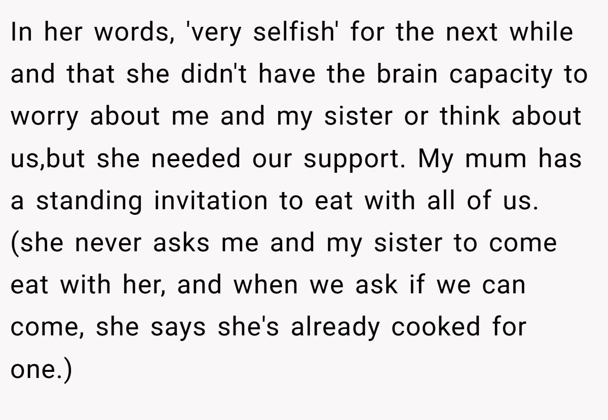 In her words, 'very selfish' for the next while and that she didn't have the brain capacity to worry about me and my sister or think about us,but she needed our support. My mum has a standing invitation to eat with all of us. (she never asks me and my sister to come eat with her, and when we ask if we can come, she says she's already cooked for one.)