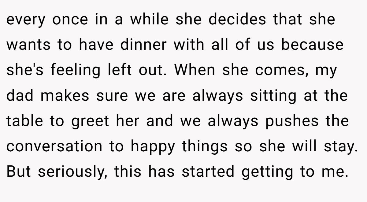 every once in a while she decides that she wants to have dinner with all of us because she's feeling left out. When she comes, my dad makes sure we are always sitting at the table to greet her and we always pushes the conversation to happy things so she will stay. But seriously, this has started getting to me.