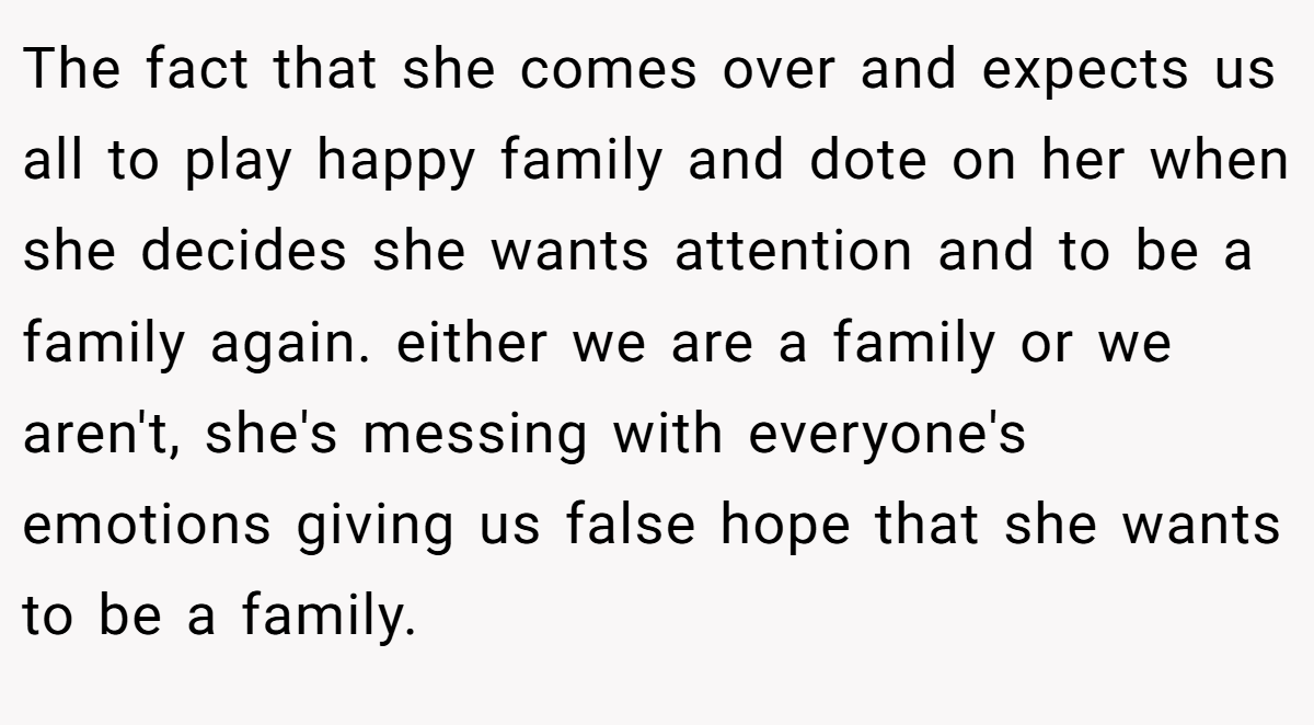 The fact that she comes over and expects us all to play happy family and dote on her when she decides she wants attention and to be a family again. either we are a family or we aren't, she's messing with everyone's emotions giving us false hope that she wants to be a family.