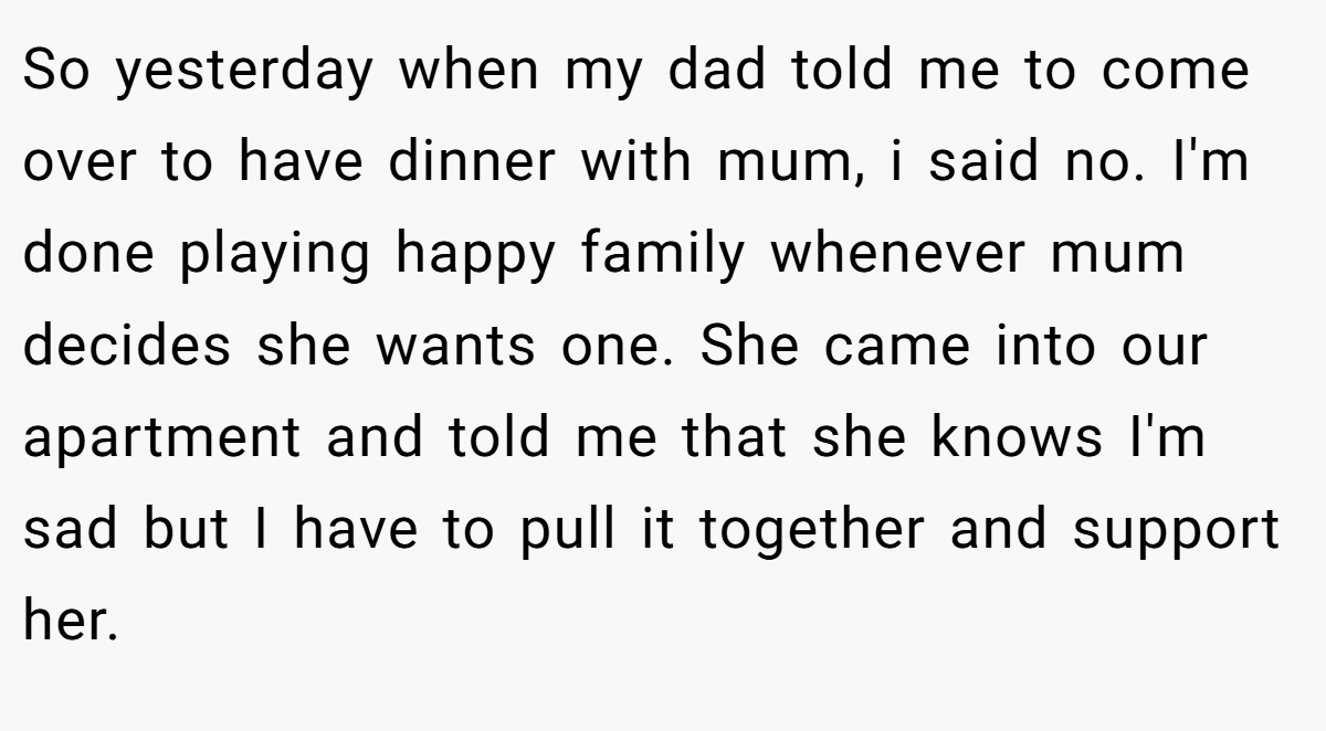 So yesterday when my dad told me to come over to have dinner with mum, i said no. I'm done playing happy family whenever mum decides she wants one. She came into our apartment and told me that she knows I'm sad but I have to pull it together and support her.
