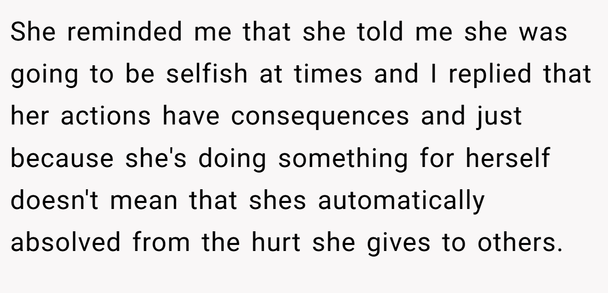 She reminded me that she told me she was going to be selfish at times and I replied that her actions have consequences and just because she's doing something for herself doesn't mean that shes automatically absolved from the hurt she gives to others.