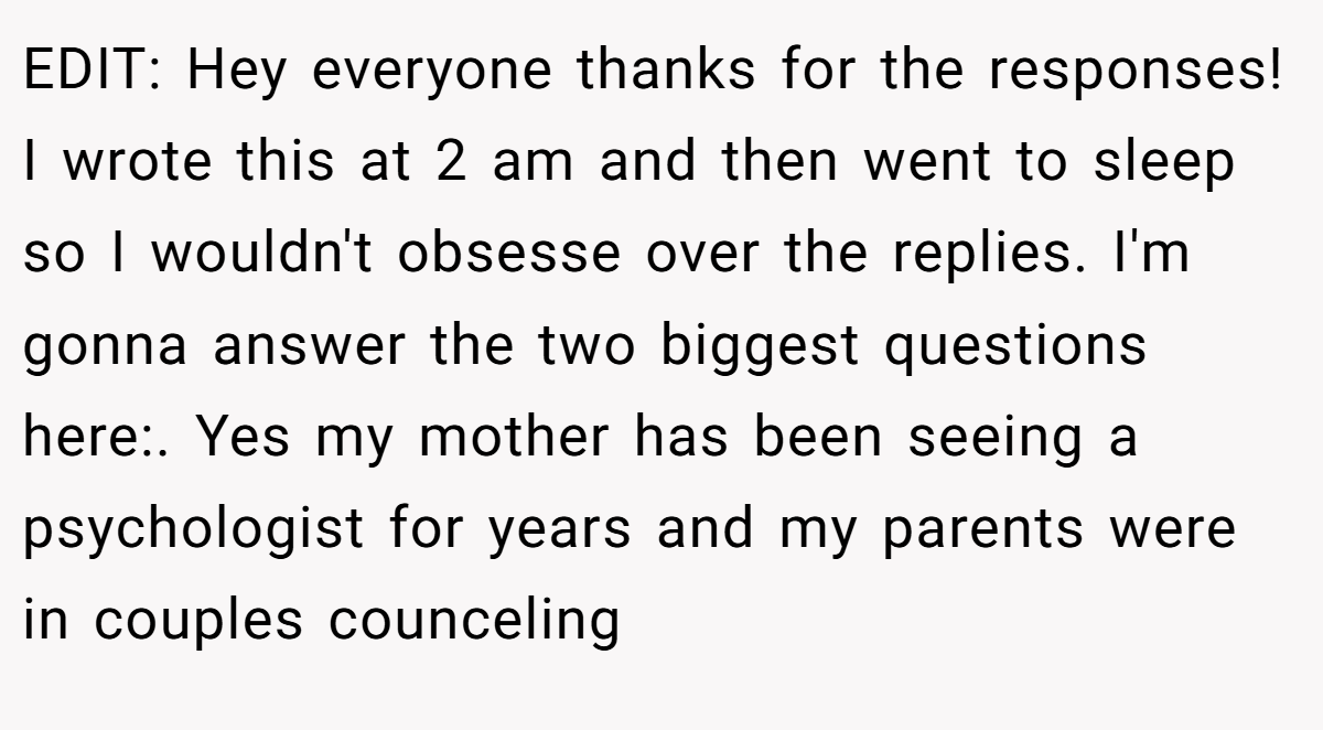 EDIT: Hey everyone thanks for the responses! I wrote this at 2 am and then went to sleep so I wouldn't obsesse over the replies. I'm gonna answer the two biggest questions here:. Yes my mother has been seeing a psychologist for years and my parents were in couples counceling