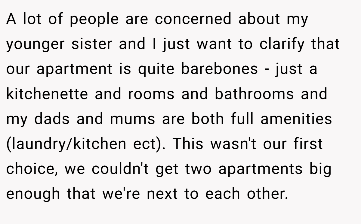 A lot of people are concerned about my younger sister and I just want to clarify that our apartment is quite barebones - just a kitchenette and rooms and bathrooms and my dads and mums are both full amenities (laundry/kitchen ect). This wasn't our first choice, we couldn't get two apartments big enough that we're next to each other.