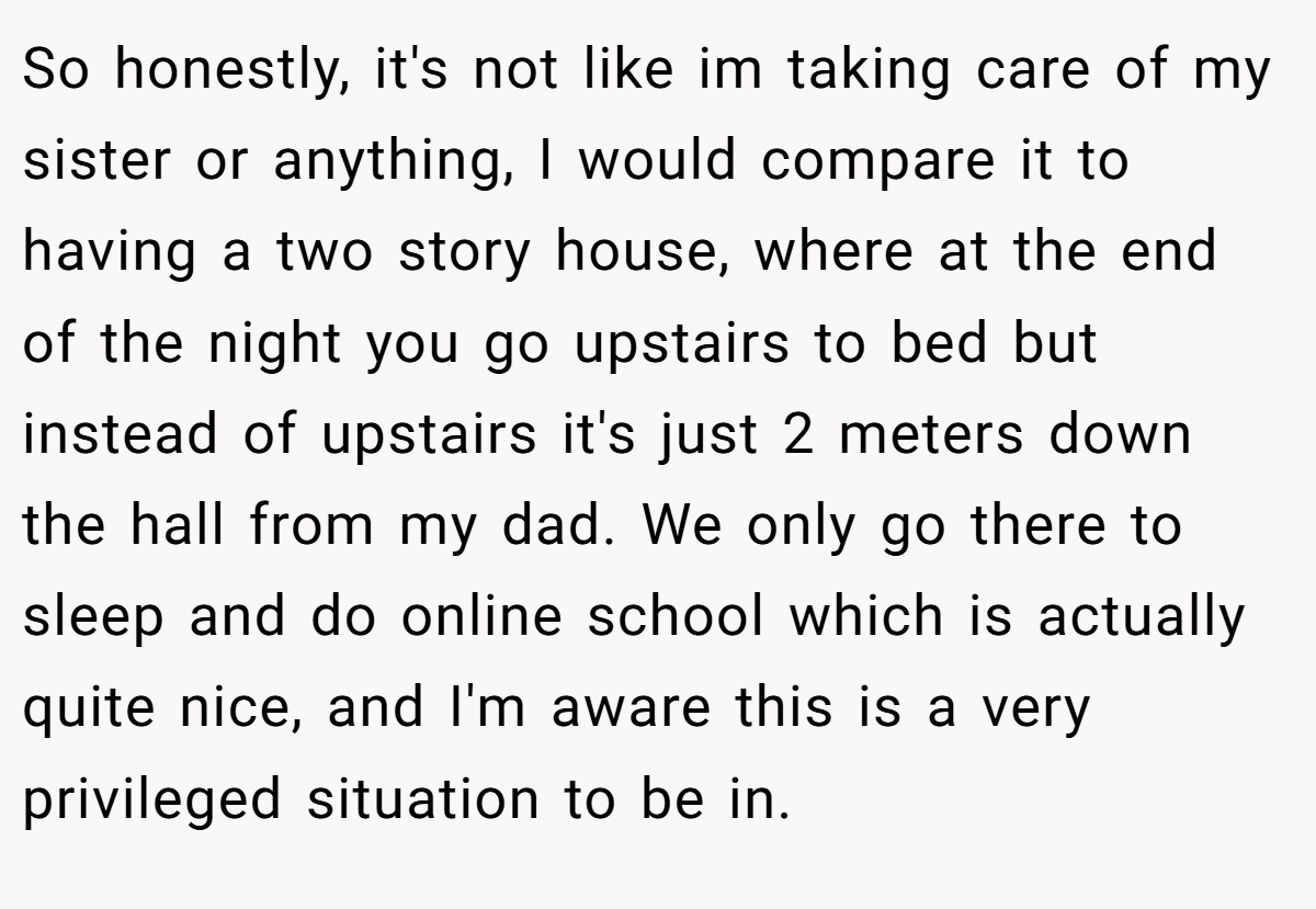 So honestly, it's not like im taking care of my sister or anything, I would compare it to having a two story house, where at the end of the night you go upstairs to bed but instead of upstairs it's just 2 meters down the hall from my dad. We only go there to sleep and do online school which is actually quite nice, and I'm aware this is a very privileged situation to be in.
