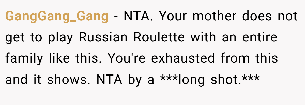 GangGang_Gang − NTA. Your mother does not get to play Russian Roulette with an entire family like this. You're exhausted from this and it shows. NTA by a ***long shot.***