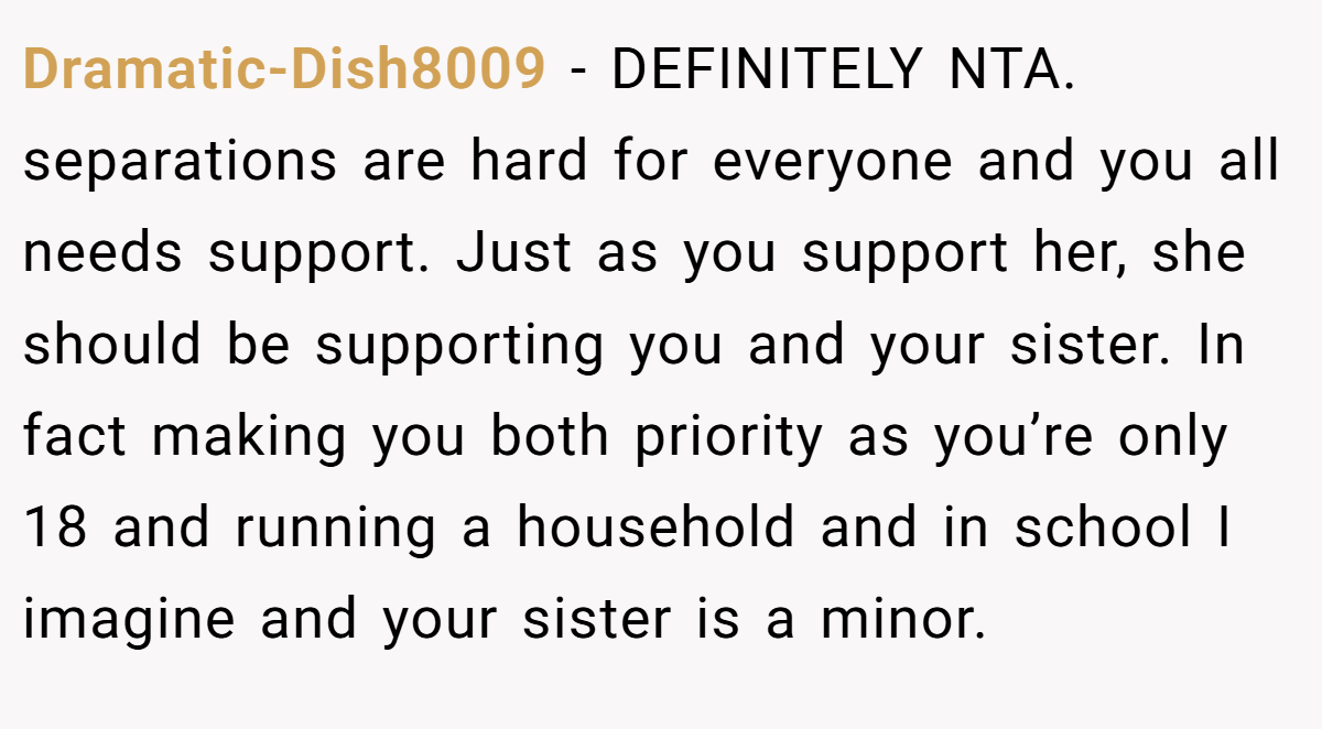 Dramatic-Dish8009 − DEFINITELY NTA. separations are hard for everyone and you all needs support. Just as you support her, she should be supporting you and your sister. In fact making you both priority as you’re only 18 and running a household and in school I imagine and your sister is a minor.