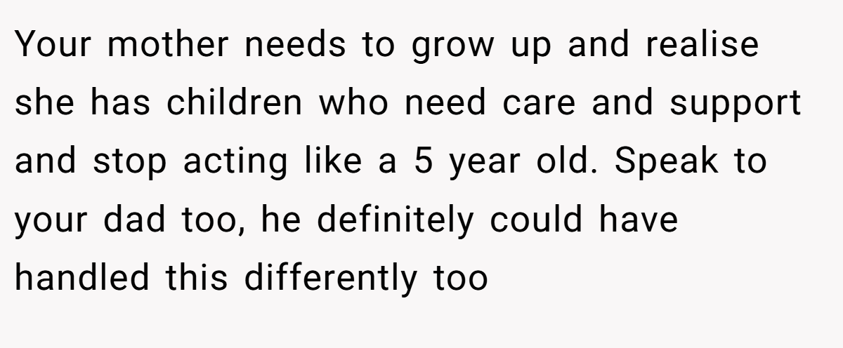 Your mother needs to grow up and realise she has children who need care and support and stop acting like a 5 year old. Speak to your dad too, he definitely could have handled this differently too