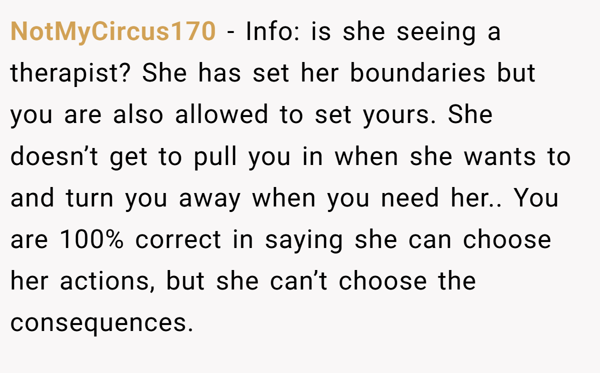 NotMyCircus170 − Info: is she seeing a therapist? She has set her boundaries but you are also allowed to set yours. She doesn’t get to pull you in when she wants to and turn you away when you need her.. You are 100% correct in saying she can choose her actions, but she can’t choose the consequences.