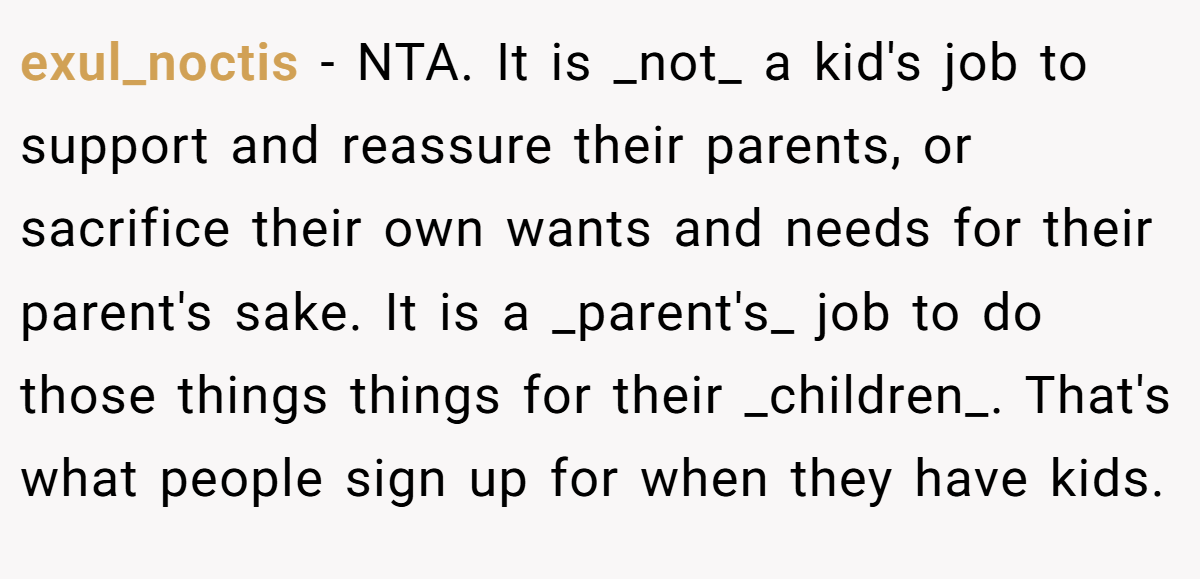 exul_noctis − NTA. It is _not_ a kid's job to support and reassure their parents, or sacrifice their own wants and needs for their parent's sake. It is a _parent's_ job to do those things things for their _children_. That's what people sign up for when they have kids.