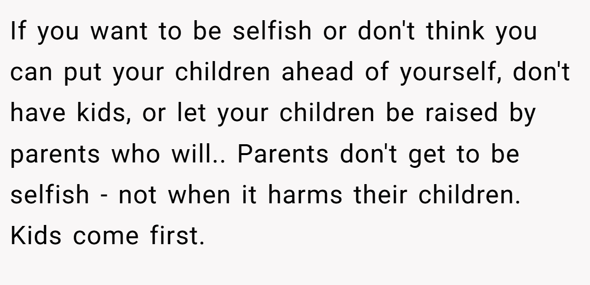 If you want to be selfish or don't think you can put your children ahead of yourself, don't have kids, or let your children be raised by parents who will.. Parents don't get to be selfish - not when it harms their children. Kids come first.