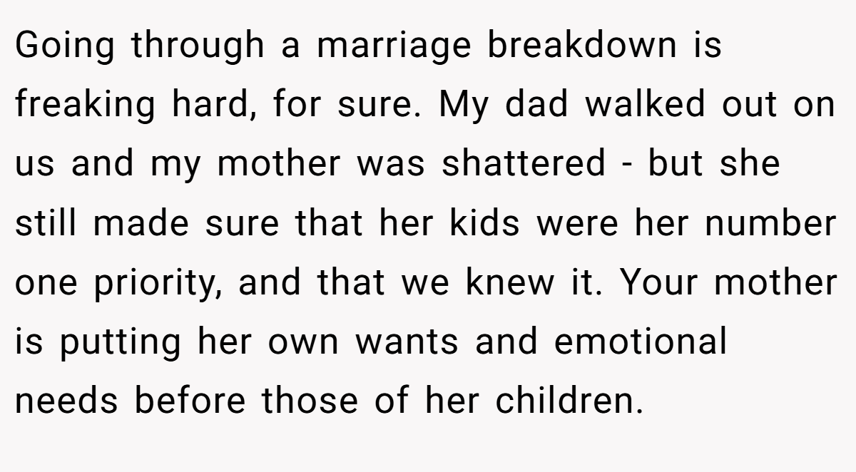 Going through a marriage breakdown is freaking hard, for sure. My dad walked out on us and my mother was shattered - but she still made sure that her kids were her number one priority, and that we knew it. Your mother is putting her own wants and emotional needs before those of her children.