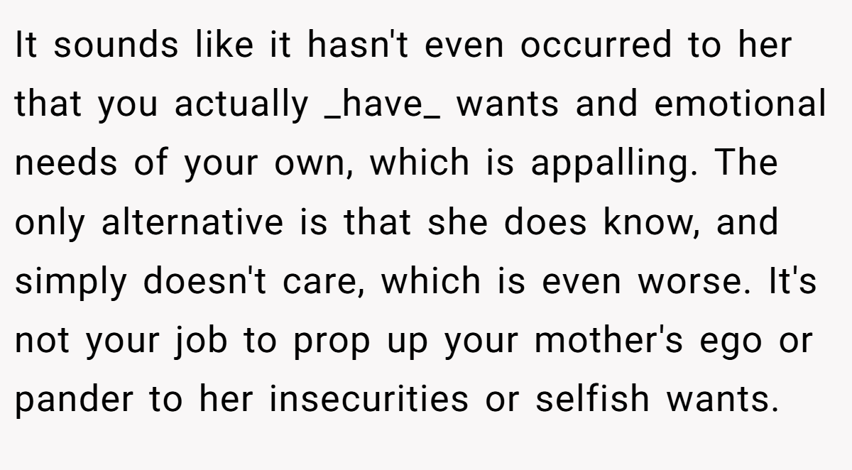 It sounds like it hasn't even occurred to her that you actually _have_ wants and emotional needs of your own, which is appalling. The only alternative is that she does know, and simply doesn't care, which is even worse. It's not your job to prop up your mother's ego or pander to her insecurities or selfish wants.