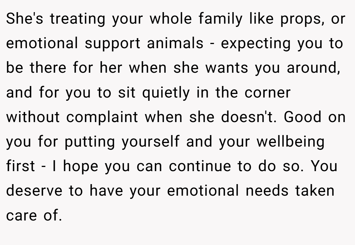 She's treating your whole family like props, or emotional support animals - expecting you to be there for her when she wants you around, and for you to sit quietly in the corner without complaint when she doesn't. Good on you for putting yourself and your wellbeing first - I hope you can continue to do so. You deserve to have your emotional needs taken care of.