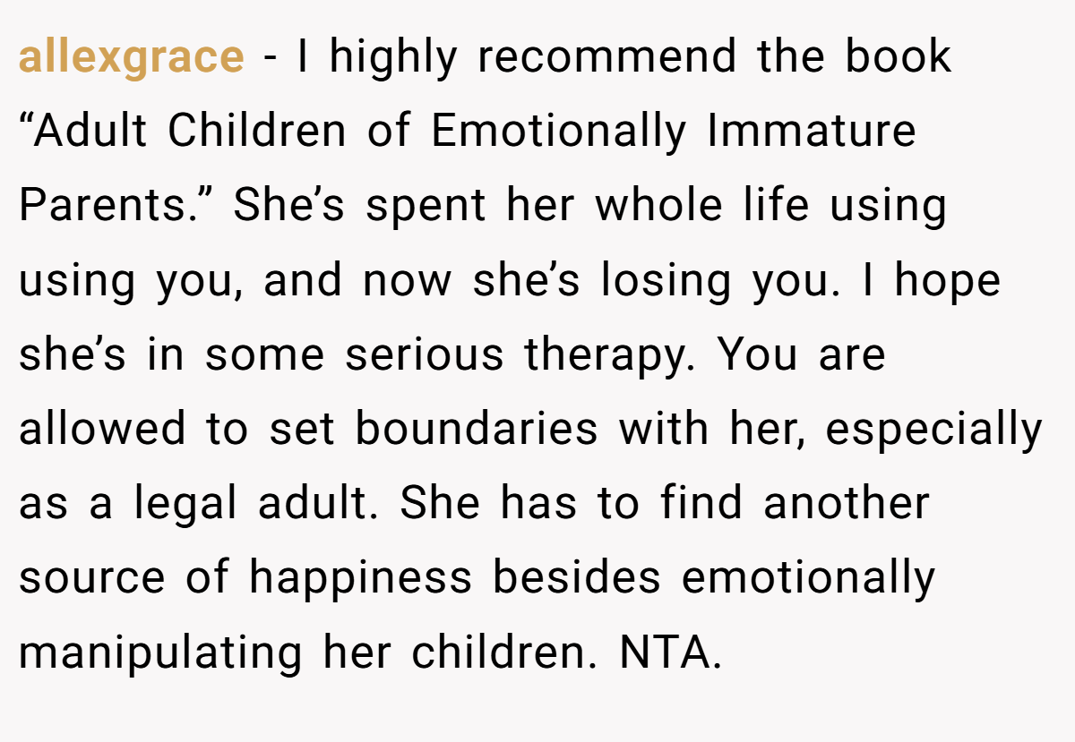 allexgrace − I highly recommend the book “Adult Children of Emotionally Immature Parents.” She’s spent her whole life using using you, and now she’s losing you. I hope she’s in some serious therapy. You are allowed to set boundaries with her, especially as a legal adult. She has to find another source of happiness besides emotionally manipulating her children. NTA.
