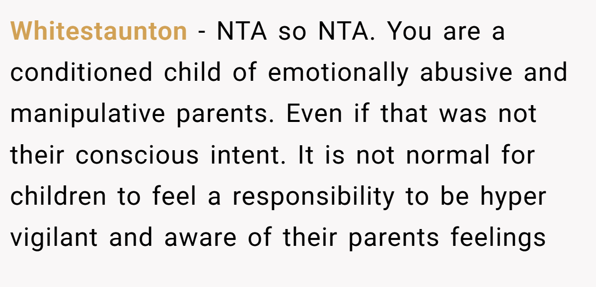 Whitestaunton − NTA so NTA. You are a conditioned child of emotionally abusive and manipulative parents. Even if that was not their conscious intent. It is not normal for children to feel a responsibility to be hyper vigilant and aware of their parents feelings