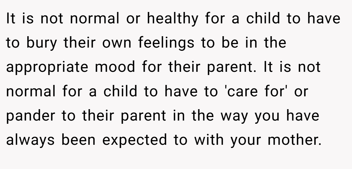 It is not normal or healthy for a child to have to bury their own feelings to be in the appropriate mood for their parent. It is not normal for a child to have to 'care for' or pander to their parent in the way you have always been expected to with your mother.