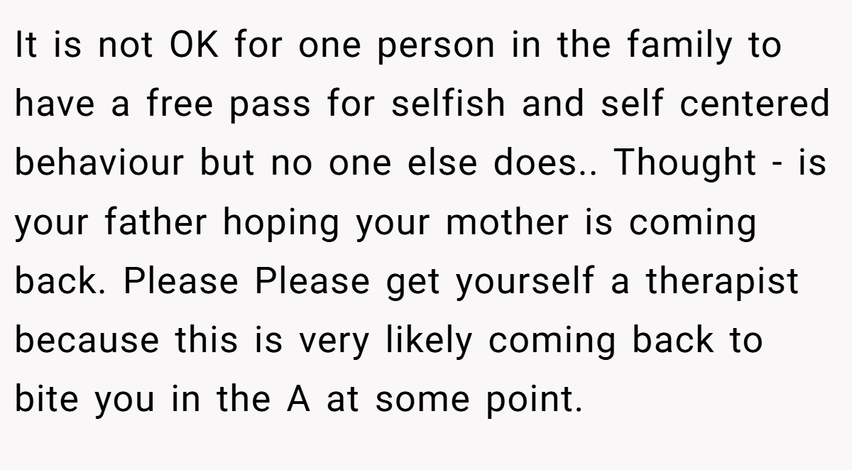 It is not OK for one person in the family to have a free pass for selfish and self centered behaviour but no one else does.. Thought - is your father hoping your mother is coming back. Please Please get yourself a therapist because this is very likely coming back to bite you in the A at some point.