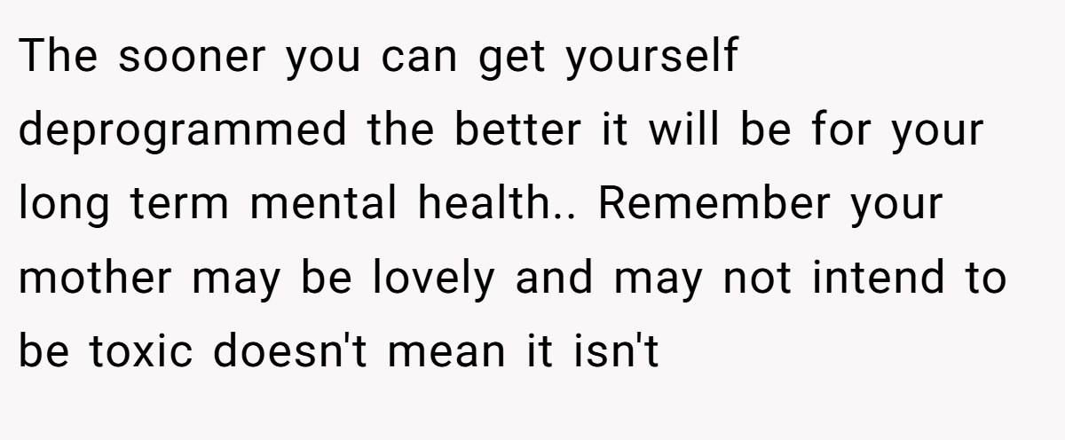 The sooner you can get yourself deprogrammed the better it will be for your long term mental health.. Remember your mother may be lovely and may not intend to be toxic doesn't mean it isn't