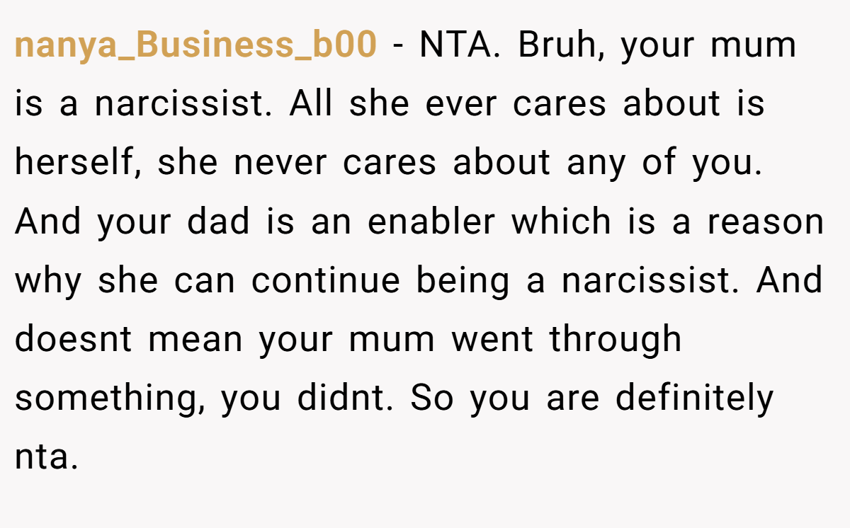 nanya_Business_b00 − NTA. Bruh, your mum is a narcissist. All she ever cares about is herself, she never cares about any of you. And your dad is an enabler which is a reason why she can continue being a narcissist. And doesnt mean your mum went through something, you didnt. So you are definitely nta.