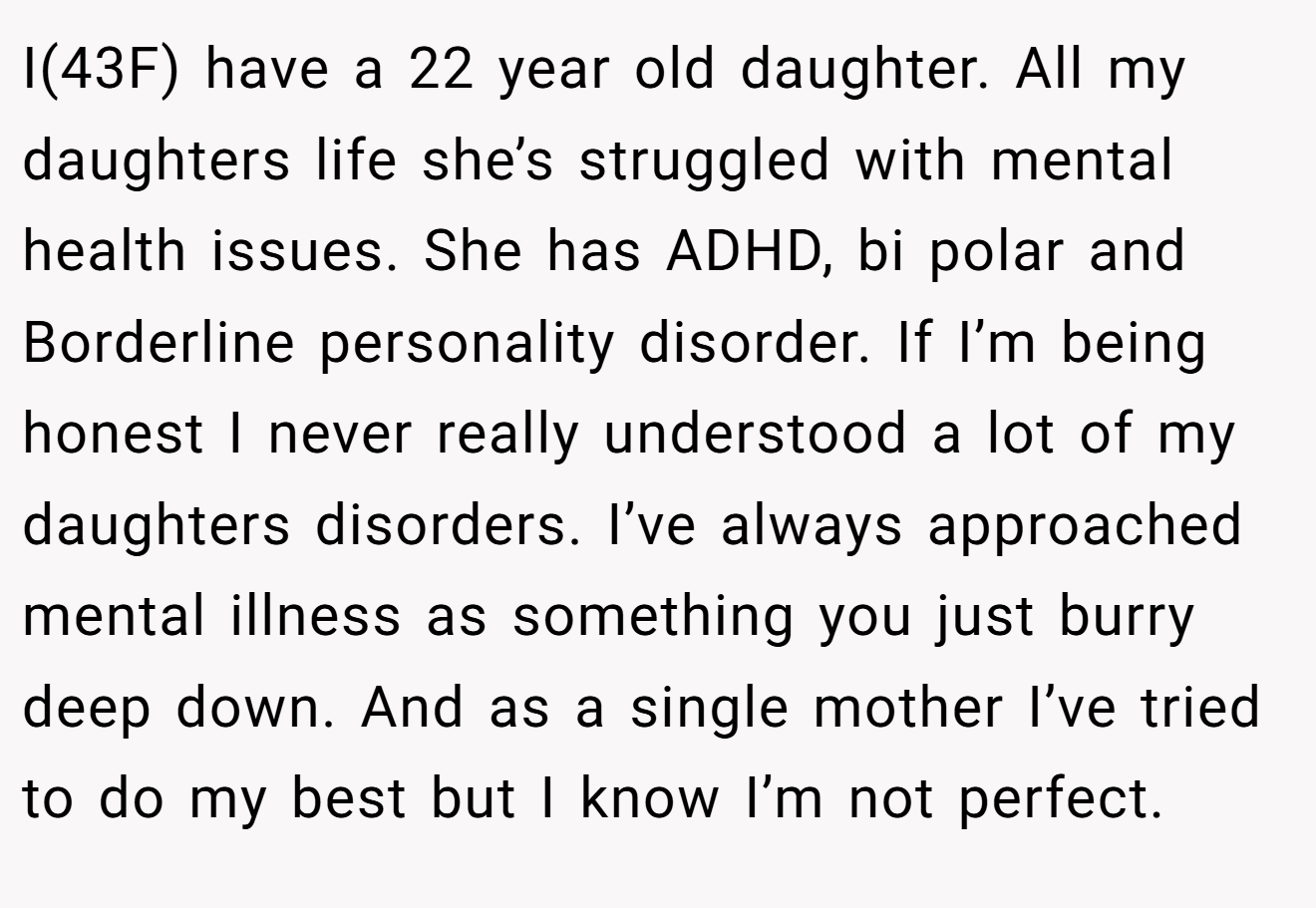 I(43F) have a 22 year old daughter. All my daughters life she’s struggled with mental health issues. She has ADHD, bi polar and Borderline personality disorder. If I’m being honest I never really understood a lot of my daughters disorders. I’ve always approached mental illness as something you just burry deep down. And as a single mother I’ve tried to do my best but I know I’m not perfect.