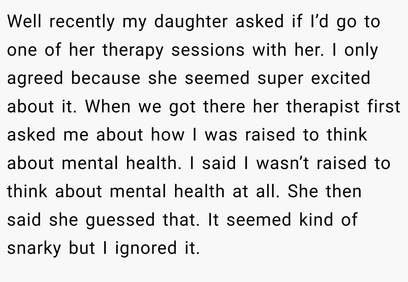 Well recently my daughter asked if I’d go to one of her therapy sessions with her. I only agreed because she seemed super excited about it. When we got there her therapist first asked me about how I was raised to think about mental health. I said I wasn’t raised to think about mental health at all. She then said she guessed that. It seemed kind of snarky but I ignored it.