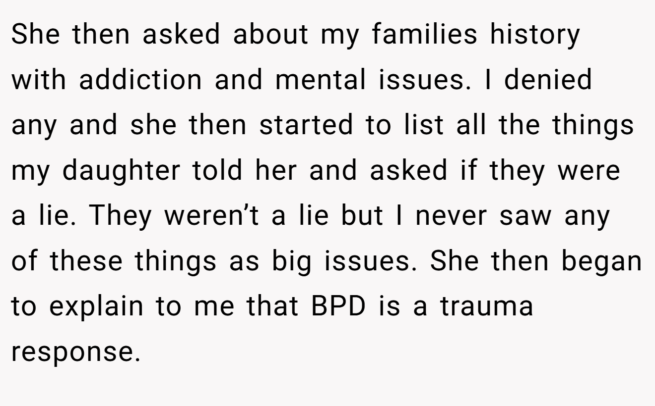 She then asked about my families history with addiction and mental issues. I denied any and she then started to list all the things my daughter told her and asked if they were a lie. They weren’t a lie but I never saw any of these things as big issues. She then began to explain to me that BPD is a trauma response.