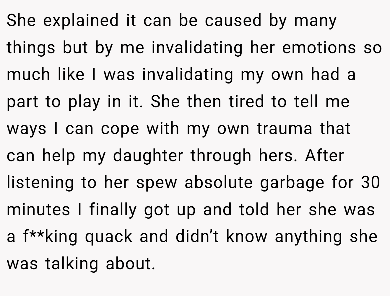 She explained it can be caused by many things but by me invalidating her emotions so much like I was invalidating my own had a part to play in it. She then tired to tell me ways I can cope with my own trauma that can help my daughter through hers. After listening to her spew absolute garbage for 30 minutes I finally got up and told her she was a f**king quack and didn’t know anything she was talking about.