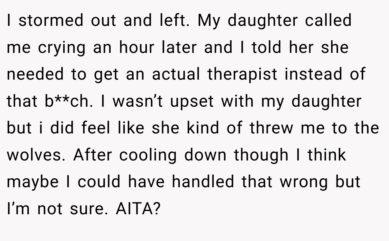 I stormed out and left. My daughter called me crying an hour later and I told her she needed to get an actual therapist instead of that b**ch. I wasn’t upset with my daughter but i did feel like she kind of threw me to the wolves. After cooling down though I think maybe I could have handled that wrong but I’m not sure. AITA?