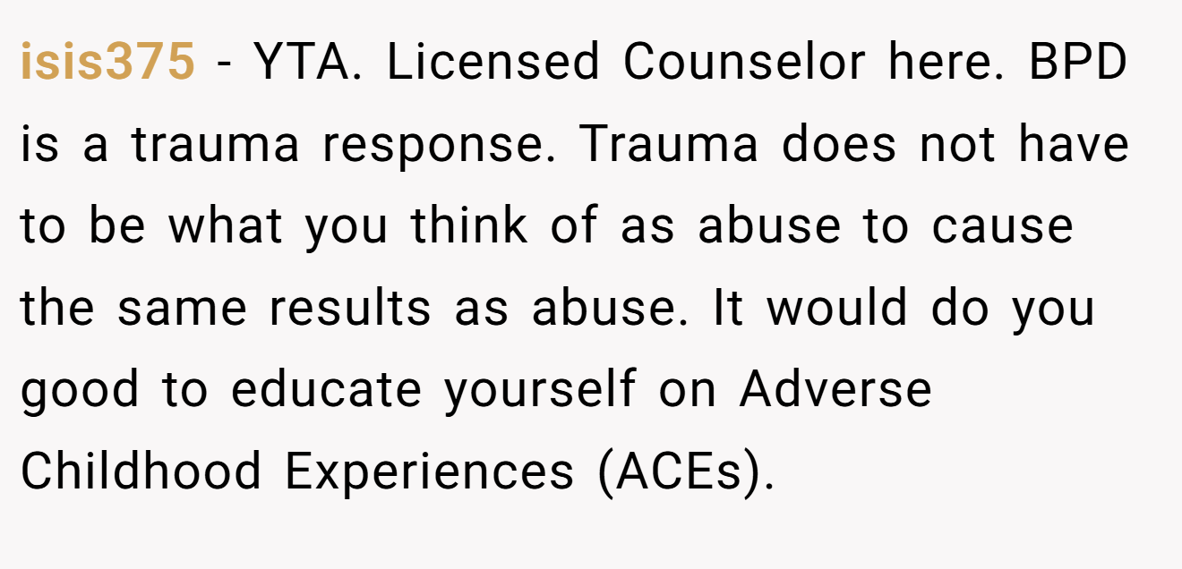 isis375 - YTA. Licensed Counselor here. BPD is a trauma response. Trauma does not have to be what you think of as abuse to cause the same results as abuse. It would do you good to educate yourself on Adverse Childhood Experiences (ACEs).
