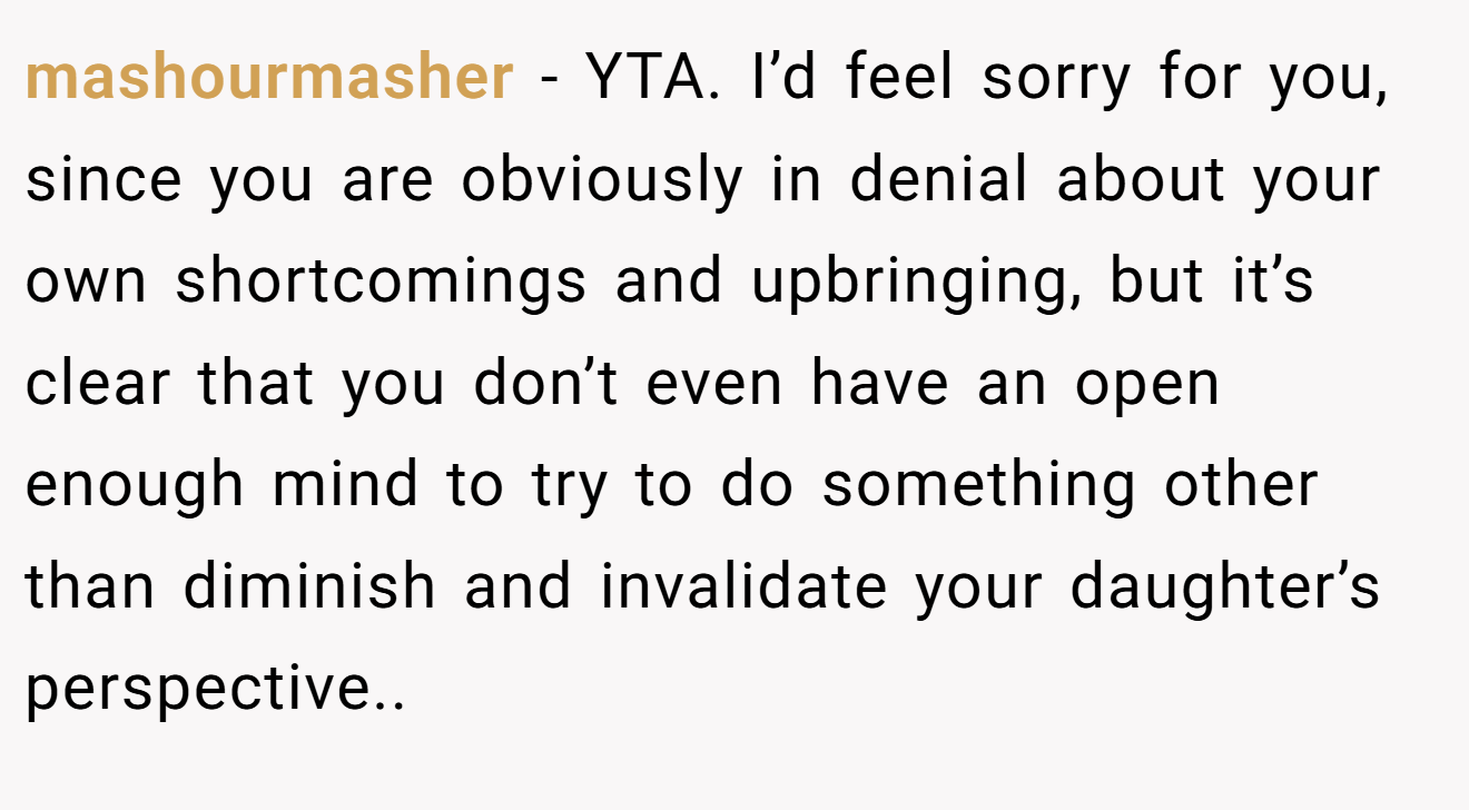 mashourmasher - YTA. I’d feel sorry for you, since you are obviously in denial about your own shortcomings and upbringing, but it’s clear that you don’t even have an open enough mind to try to do something other than diminish and invalidate your daughter’s perspective..
