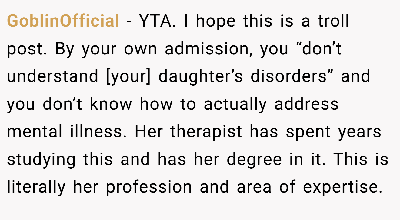 GoblinOfficial - YTA. I hope this is a troll post. By your own admission, you “don’t understand [your] daughter’s disorders” and you don’t know how to actually address mental illness. Her therapist has spent years studying this and has her degree in it. This is literally her profession and area of expertise.