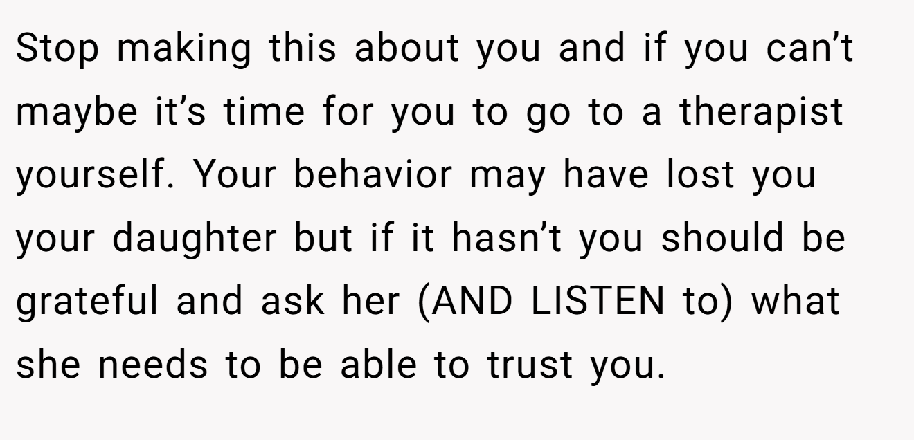 Stop making this about you and if you can’t maybe it’s time for you to go to a therapist yourself. Your behavior may have lost you your daughter but if it hasn’t you should be grateful and ask her (AND LISTEN to) what she needs to be able to trust you.