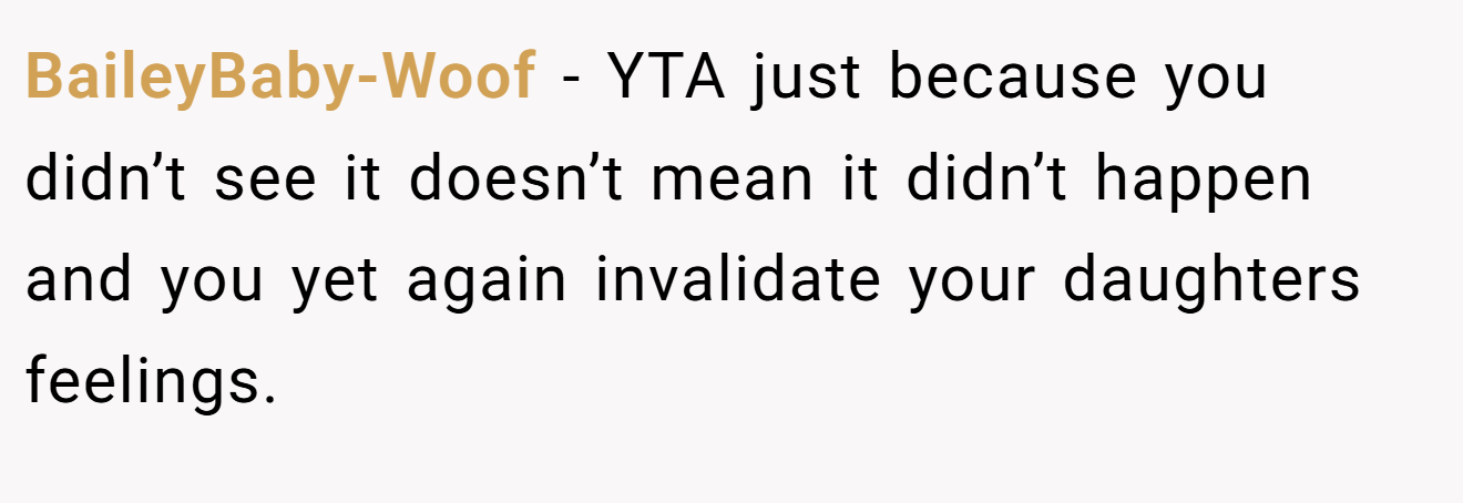 BaileyBaby-Woof - YTA just because you didn’t see it doesn’t mean it didn’t happen and you yet again invalidate your daughters feelings.