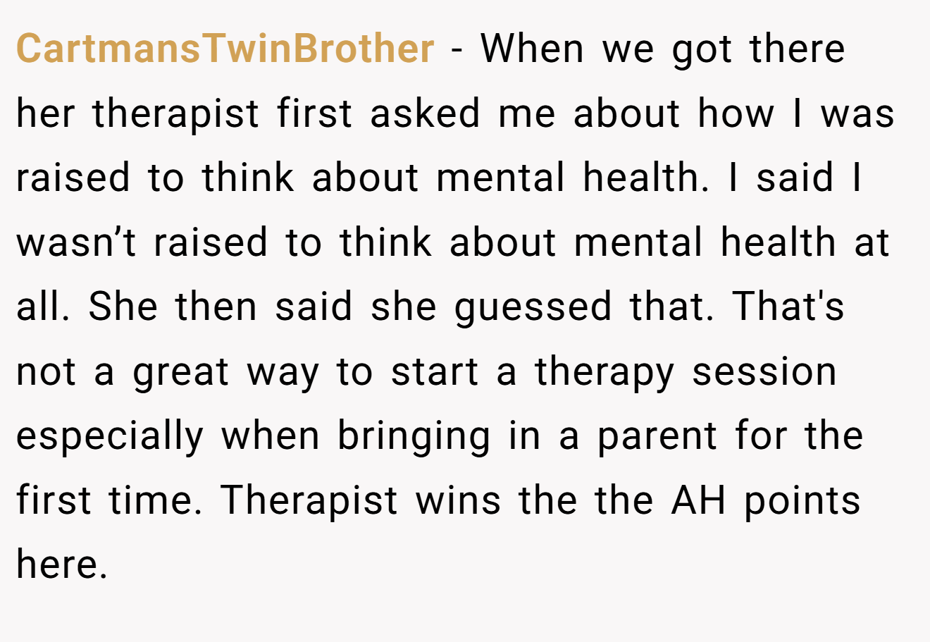 CartmansTwinBrother - When we got there her therapist first asked me about how I was raised to think about mental health. I said I wasn’t raised to think about mental health at all. She then said she guessed that. That's not a great way to start a therapy session especially when bringing in a parent for the first time. Therapist wins the the AH points here.