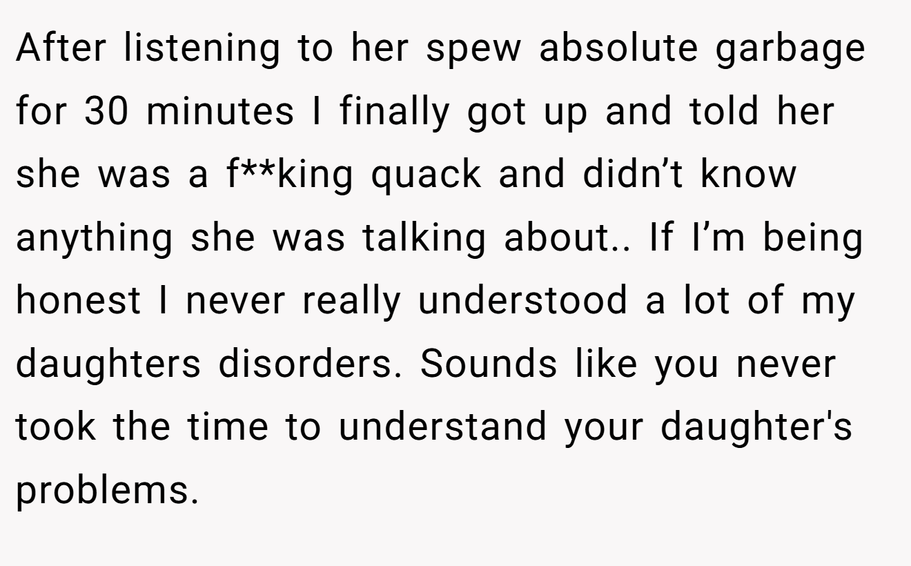 After listening to her spew absolute garbage for 30 minutes I finally got up and told her she was a f**king quack and didn’t know anything she was talking about.. If I’m being honest I never really understood a lot of my daughters disorders. Sounds like you never took the time to understand your daughter's problems.