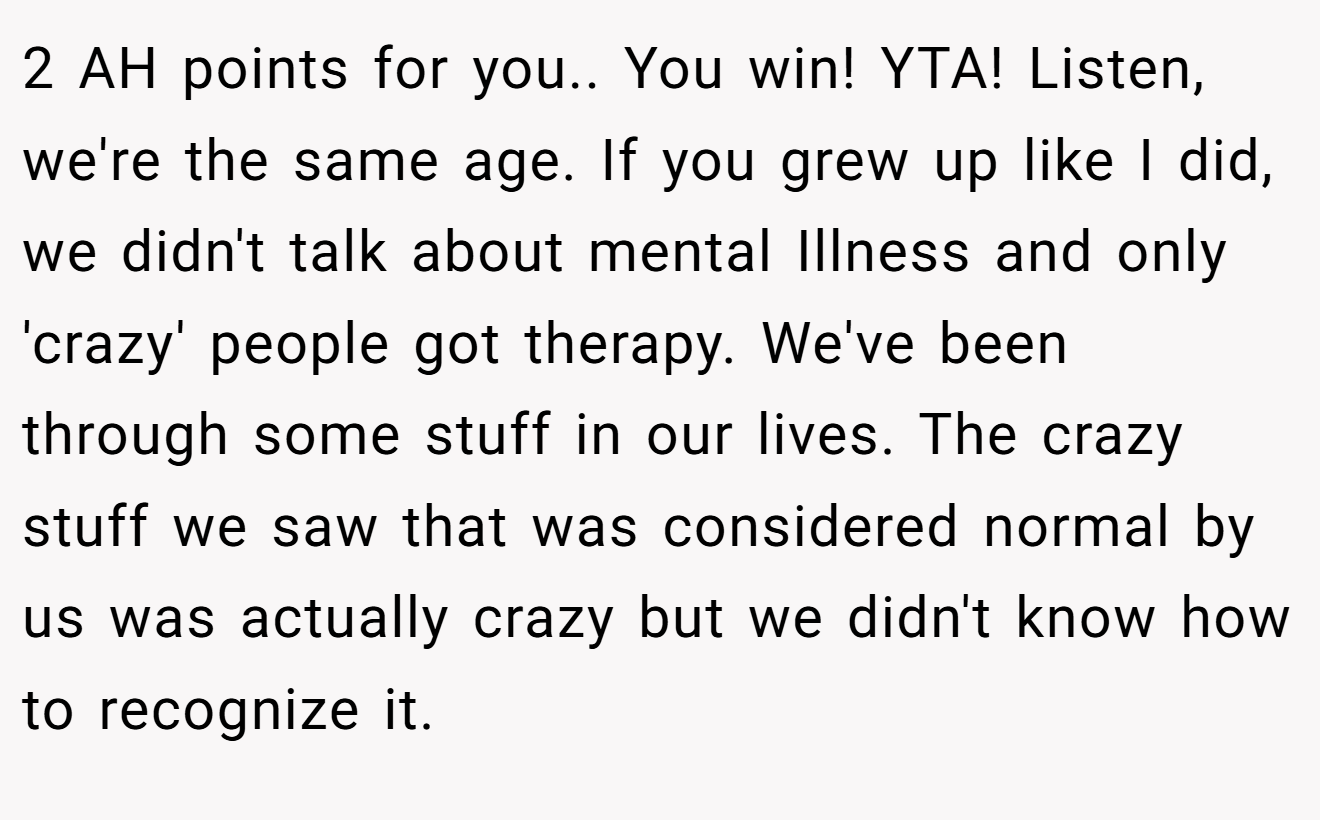 2 AH points for you.. You win! YTA! Listen, we're the same age. If you grew up like I did, we didn't talk about mental Illness and only 'crazy' people got therapy. We've been through some stuff in our lives. The crazy stuff we saw that was considered normal by us was actually crazy but we didn't know how to recognize it.