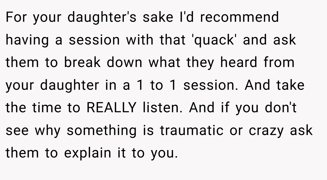 For your daughter's sake I'd recommend having a session with that 'quack' and ask them to break down what they heard from your daughter in a 1 to 1 session. And take the time to REALLY listen. And if you don't see why something is traumatic or crazy ask them to explain it to you.