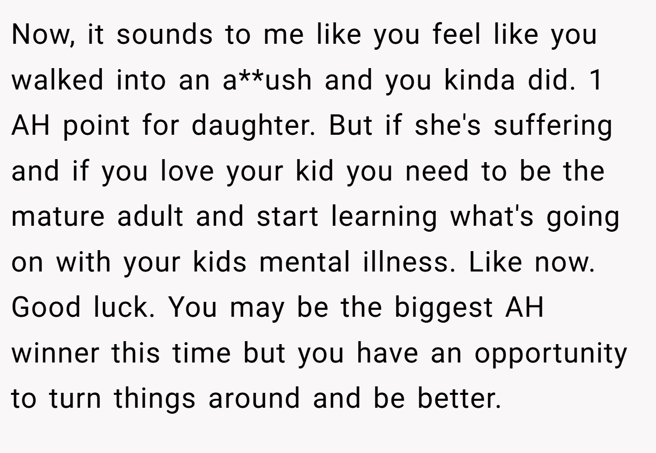 Now, it sounds to me like you feel like you walked into an a**ush and you kinda did. 1 AH point for daughter. But if she's suffering and if you love your kid you need to be the mature adult and start learning what's going on with your kids mental illness. Like now. Good luck. You may be the biggest AH winner this time but you have an opportunity to turn things around and be better.