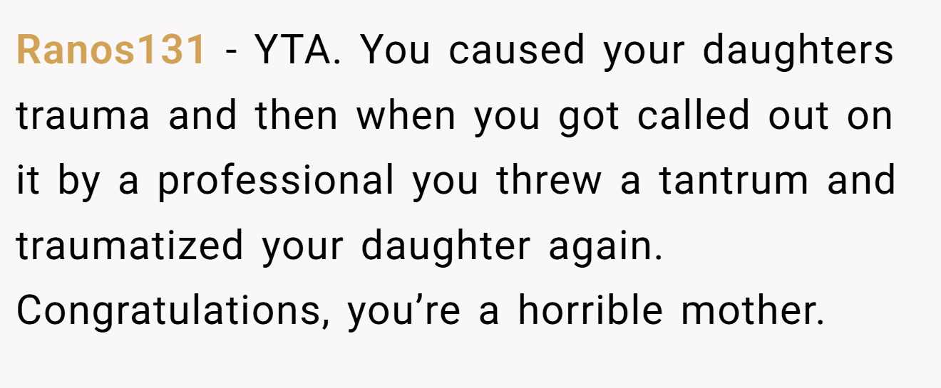 Ranos131 - YTA. You caused your daughters trauma and then when you got called out on it by a professional you threw a tantrum and traumatized your daughter again. Congratulations, you’re a horrible mother.